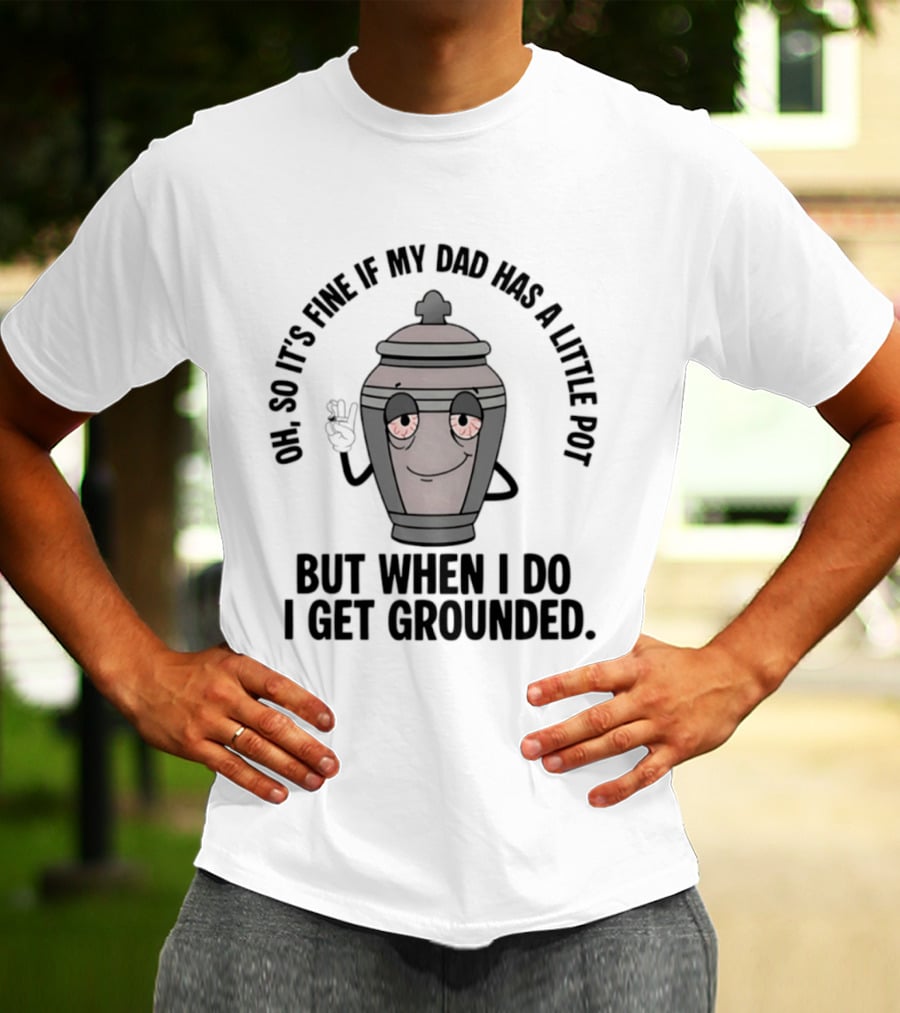 Oh So It's Fine If My Dad Has A Little Pot But When I Do I Get Grounded T-Shirt