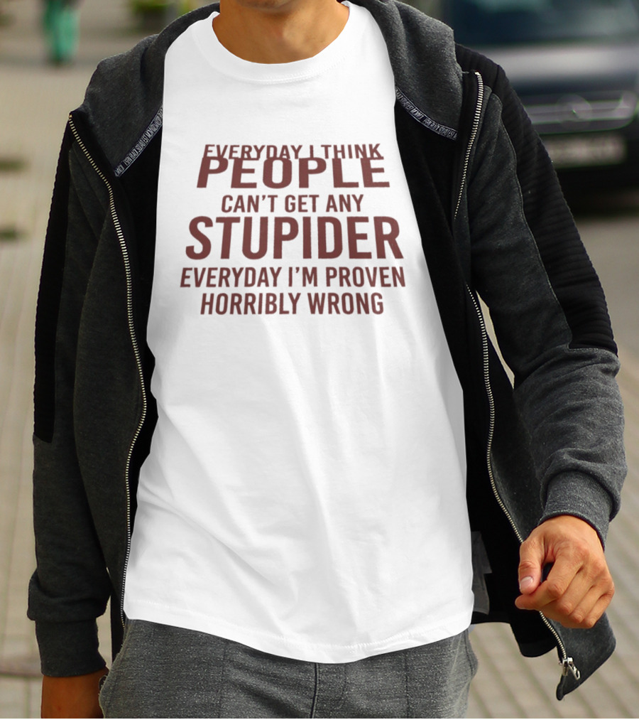 Everyday I Think People Can't Get Any Stupider Everyday I'm Proven Horribly Wrong T-Shirt