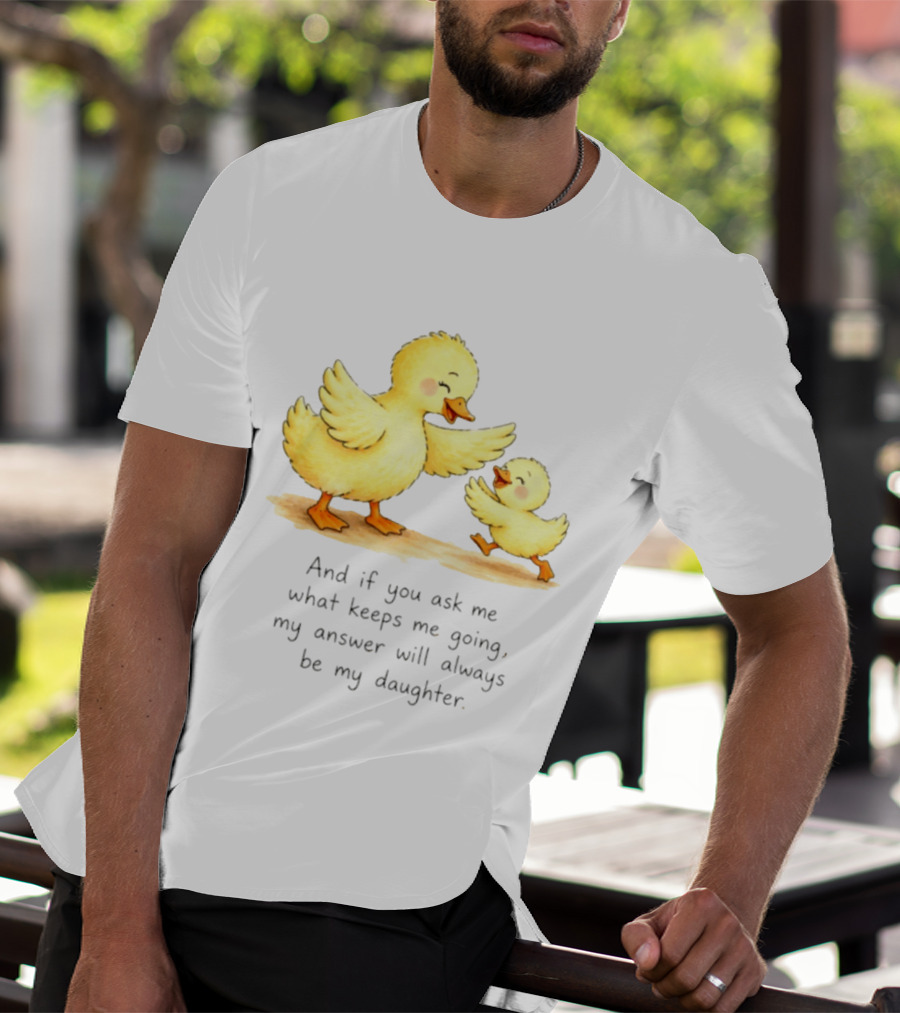 And If You Ask Me What Keeps Me Going My Answer Will Always Be My Daughter Ducks T-Shirt