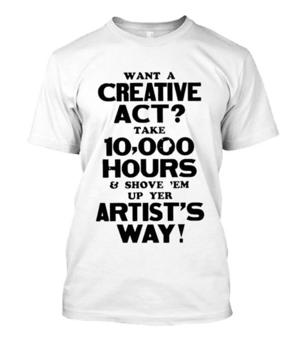 Want A Creative Act Take 10000 Hours Shove 'Em Up Yer Artist's Way T-Shirt