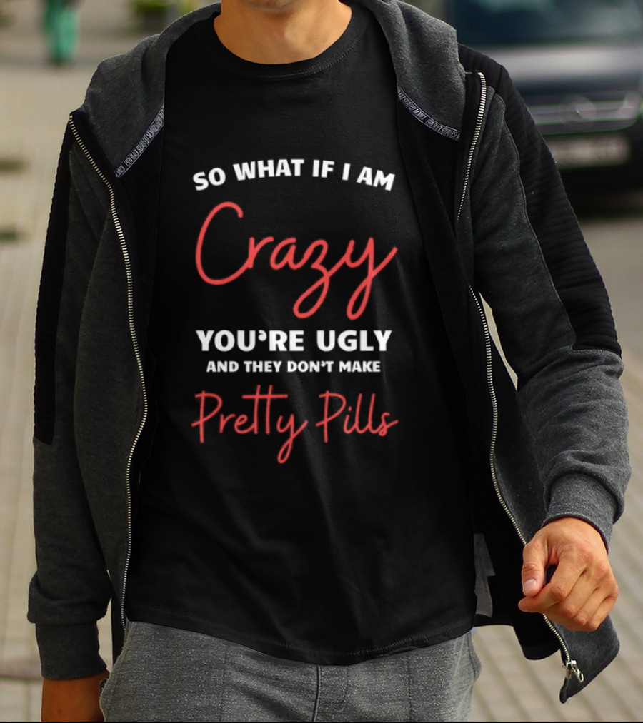 So What If I Am Crazy You're Ugly And They Don't Make Pretty Pills T-Shirt