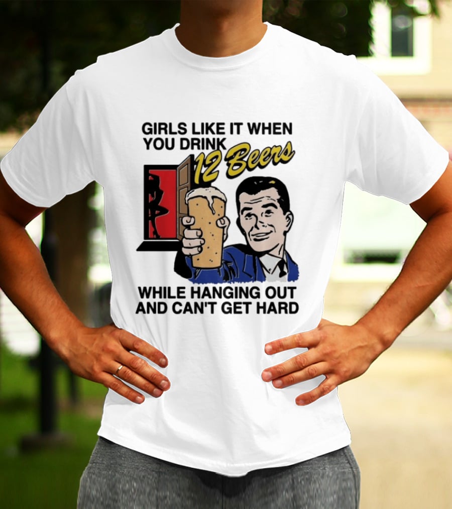 Girls Like It When You Drink 12 Beers While Hanging Out And Can't Get Hard T-Shirt