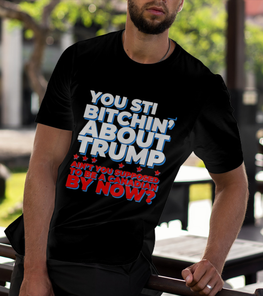 You Still Bitchin' About Trump Ain't You Supposed To Be A Canadian By Now T-Shirt