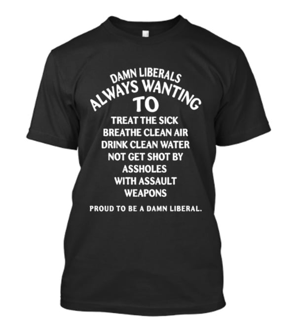 Damn Liberals Always Wanting To Treat The Sick Breathe Clean Air Drink Clean Water Not Get Shot Proud To Be A Damn Liberal T-Shirt