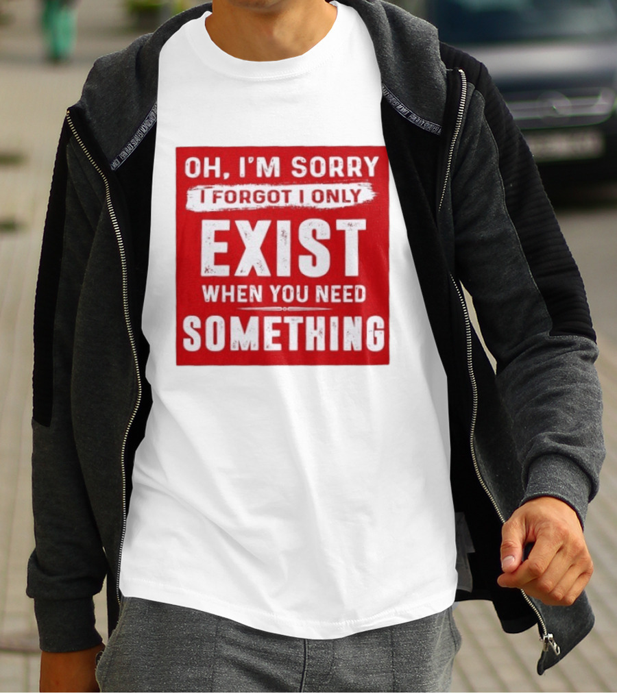 Oh I'm Sorry I Forgot I Only Exist When You Need Something T-Shirt