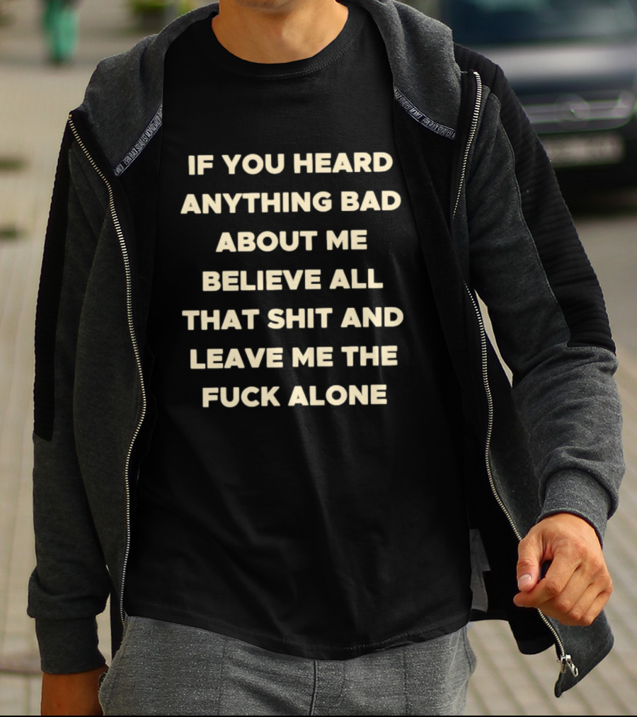 If You Heard Anything Bad About Me Believe All That Shit And Leave Me The Fuck Alone T-Shirt