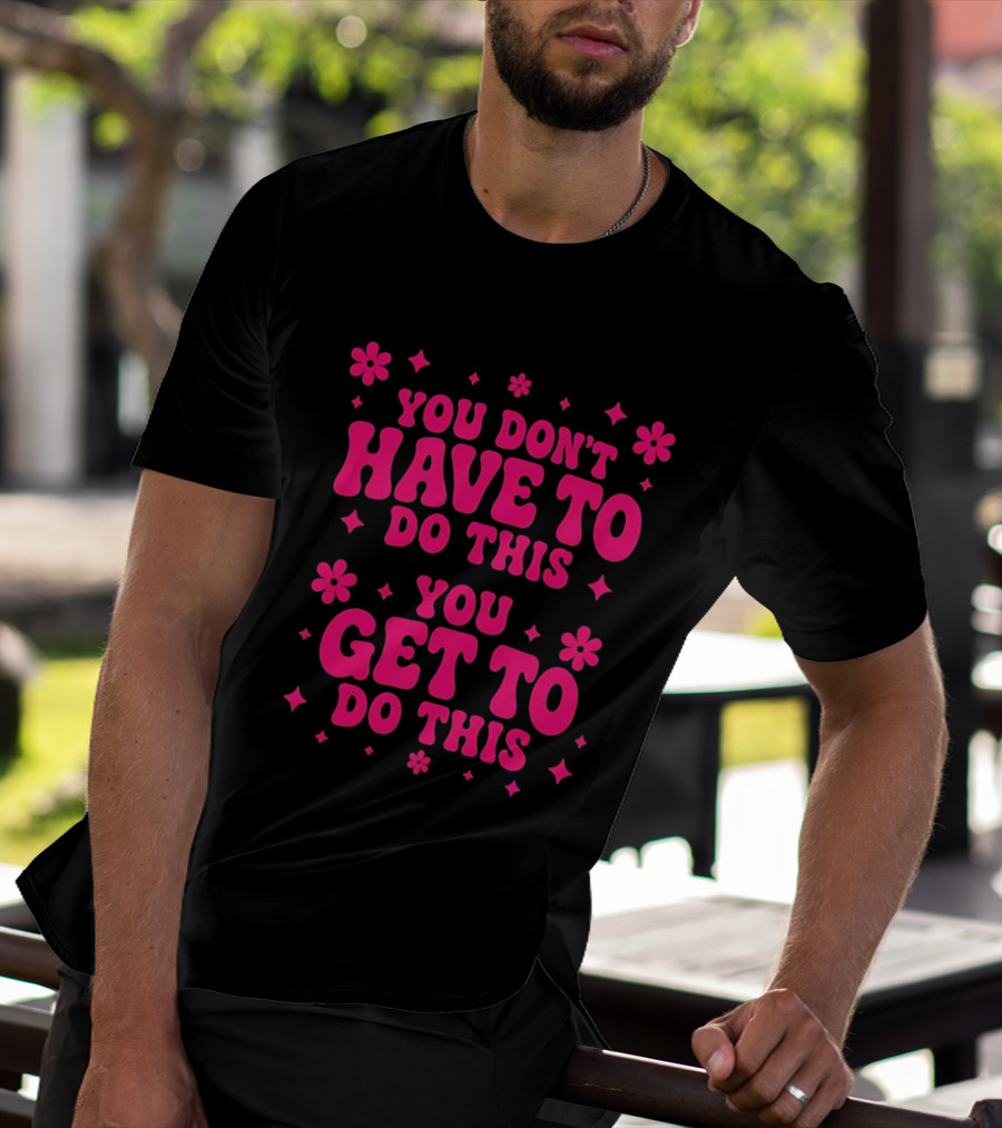 You Don't Have To Do This You Get To Do This Motivational Phrase With Flowers And Stars T-Shirt