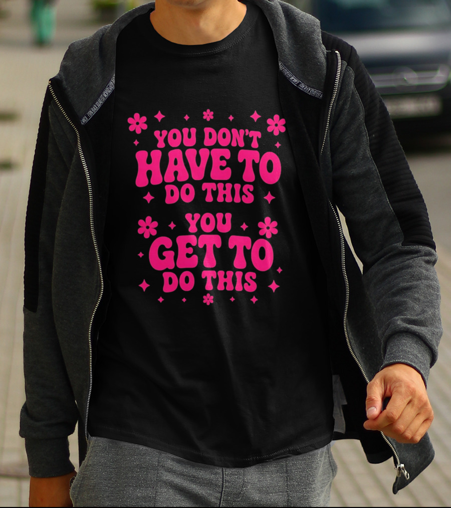 You Don't Have To Do This You Get To Do This Motivational Phrase With Flowers And Stars T-Shirt