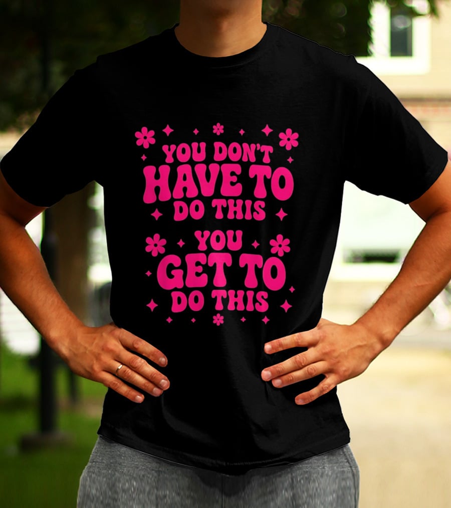 You Don't Have To Do This You Get To Do This Motivational Phrase With Flowers And Stars T-Shirt