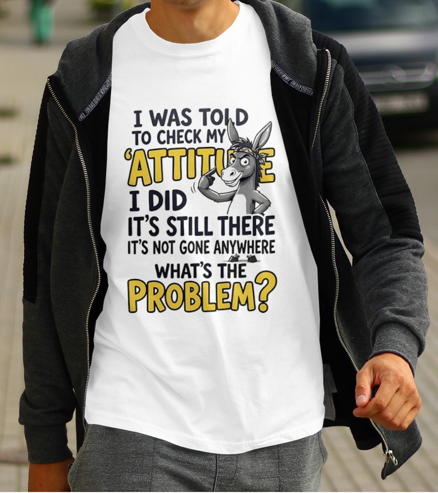 I Was Told To Check My Attitude I Did It's Still There It's Not Gone Anywhere What's The Problem T-Shirt