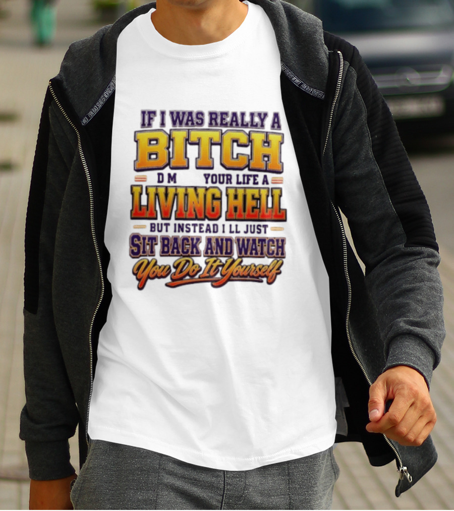 If I Was Really A Bitch Make Your Life A Living Hell Sit Back And You Do It Yourself T-Shirt