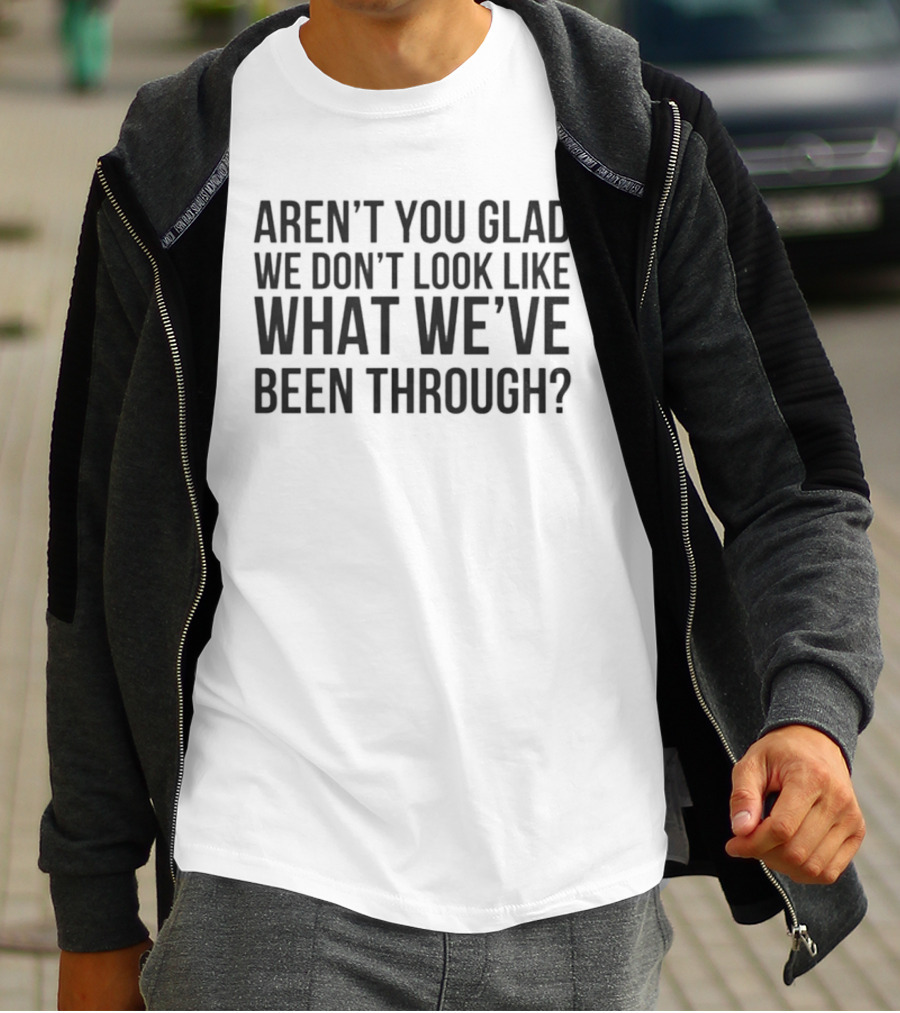 Aren’t You Glad We Don’t Look Like What We’ve Been Through T-Shirt