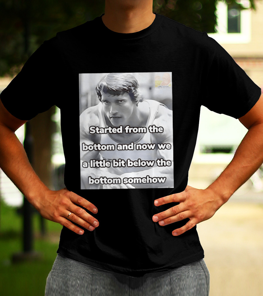 Started From The Bottom And Now We A Little Bit Below The Bottom Somehow Arnold Schwarzenegger T-Shirt