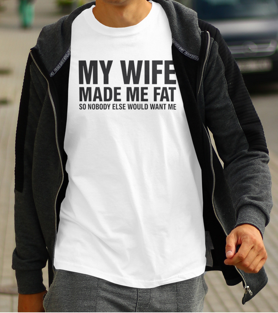 My Wife Made Me Fat So Nobody Else Would Want Me T-Shirt