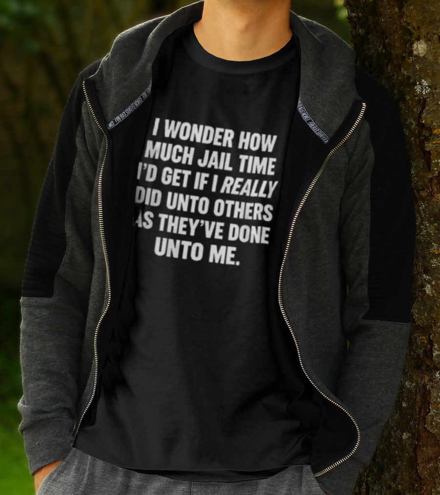 I Wonder How Much Jail Time I'd Get If I Really Did Unto Others As They've Done Unto Me T-Shirt