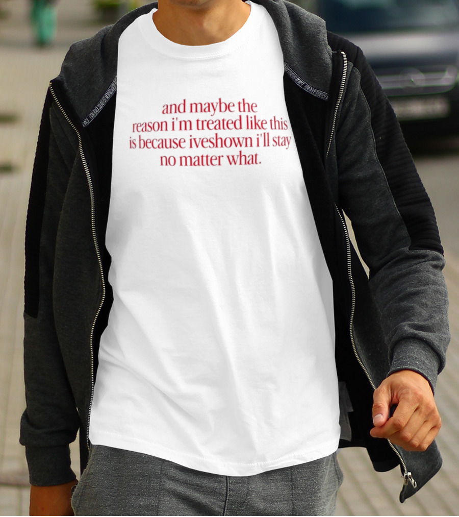 And Maybe The Reason I’m Treated Like This Is Because I’ve Shown I’ll Stay No Matter What T-Shirt