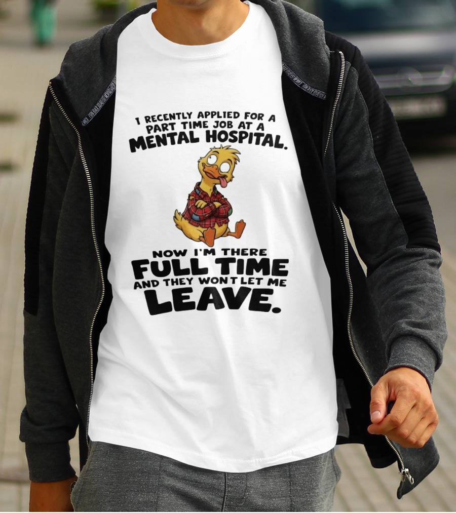 I Recently Applied For A Part Time Job At A Mental Hospital Duck Full Time Now They Won't Let Me Leave T-Shirt