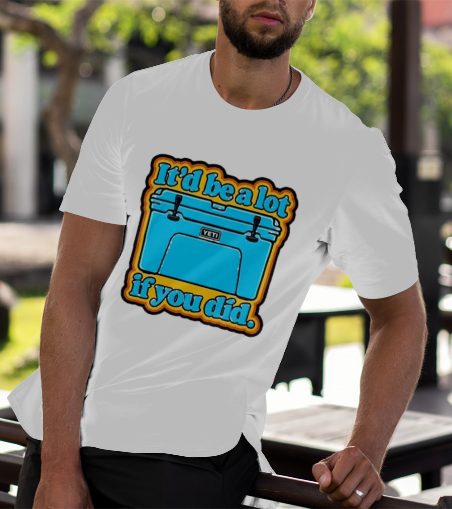 It'd Be A Lot If You Did Yeti Cooler T-Shirt