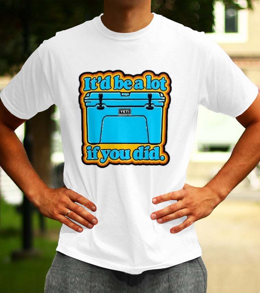 It'd Be A Lot If You Did Yeti Cooler T-Shirt