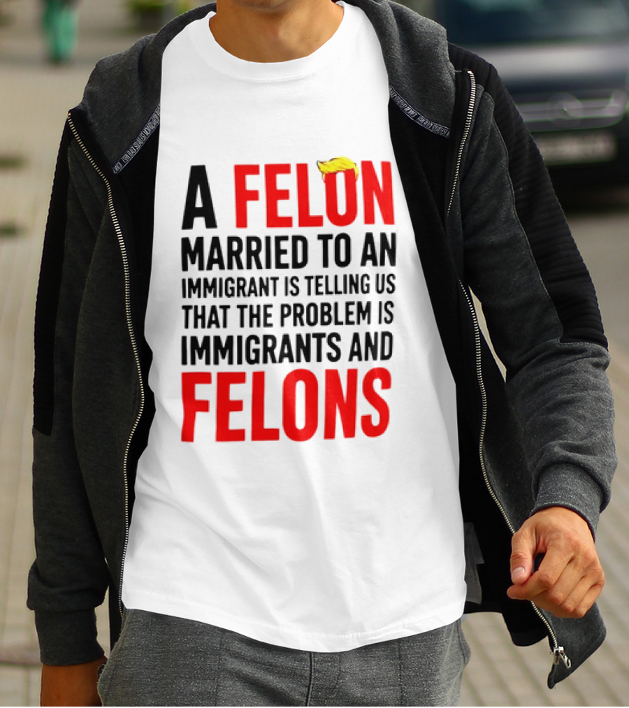 A Felon Married To An Immigrant Is Telling Us The Problem Is Immigrants And Felons T-Shirt