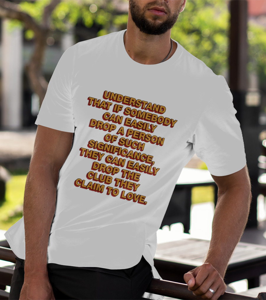 Understand That If Somebody Can Easily Drop A Person Of Such Significance They Can Easily Drop The Club They Claim To Love T-Shirt