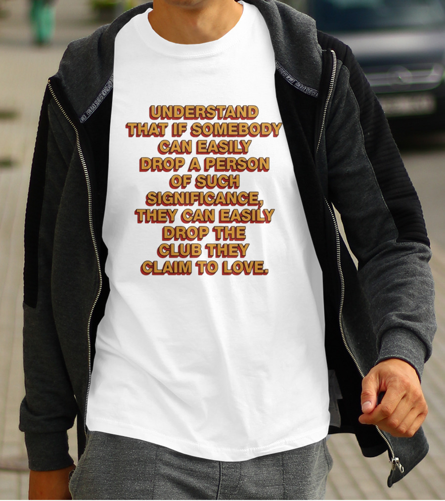 Understand That If Somebody Can Easily Drop A Person Of Such Significance They Can Easily Drop The Club They Claim To Love T-Shirt