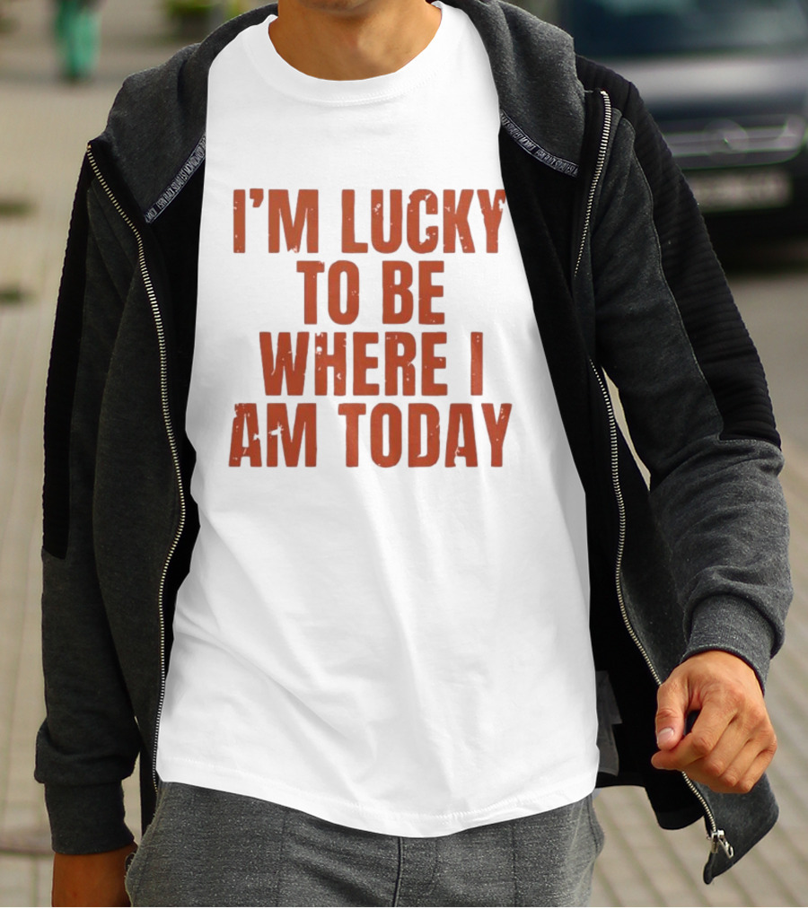 I'm Lucky To Be Where I Am Today Distressed T-Shirt