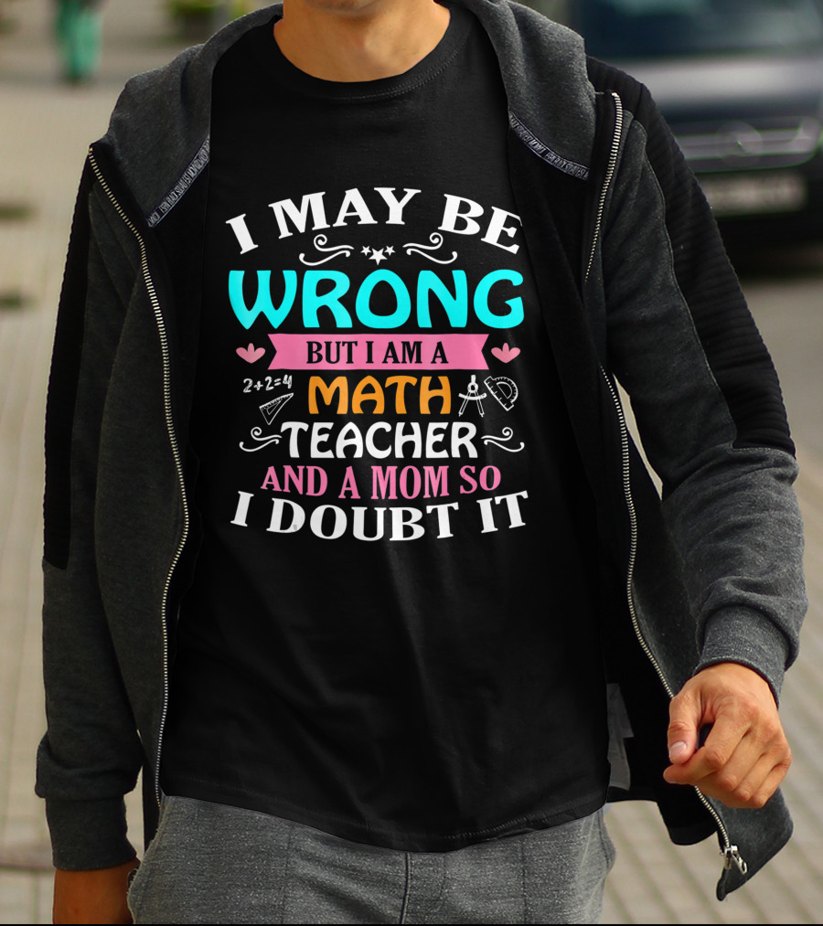 I May Be Wrong But I Am A Math Teacher And A Mom So I Doubt It T-Shirt