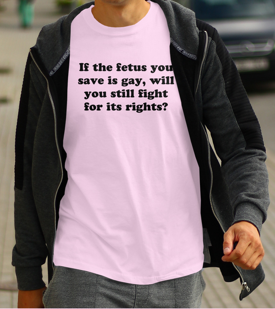 If The Fetus You Save Is Gay Will You Still Fight For Its Rights T-Shirt