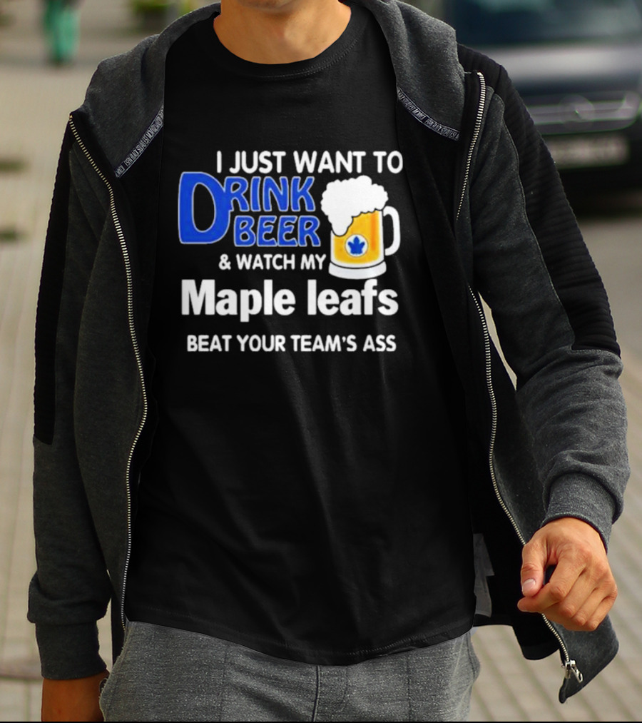 I Just Want To Drink Beer And Watch My Maple Leafs Beat Your Team's Ass T-Shirt