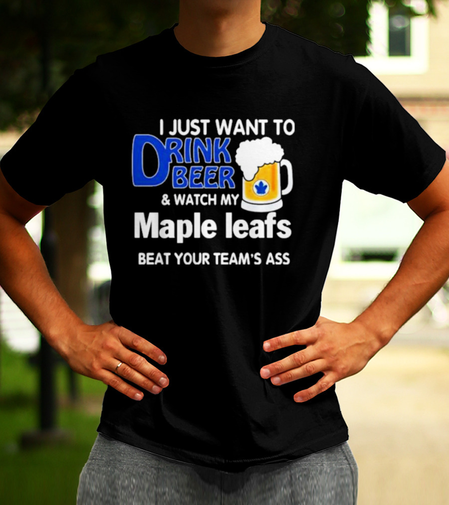 I Just Want To Drink Beer And Watch My Maple Leafs Beat Your Team's Ass T-Shirt