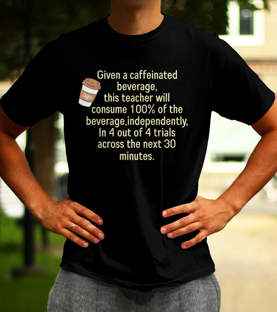 Given A Caffeinated Beverage This Teacher Will Consume 100% Independently In 4 Trials Across 30 Minutes Coffee T-Shirt