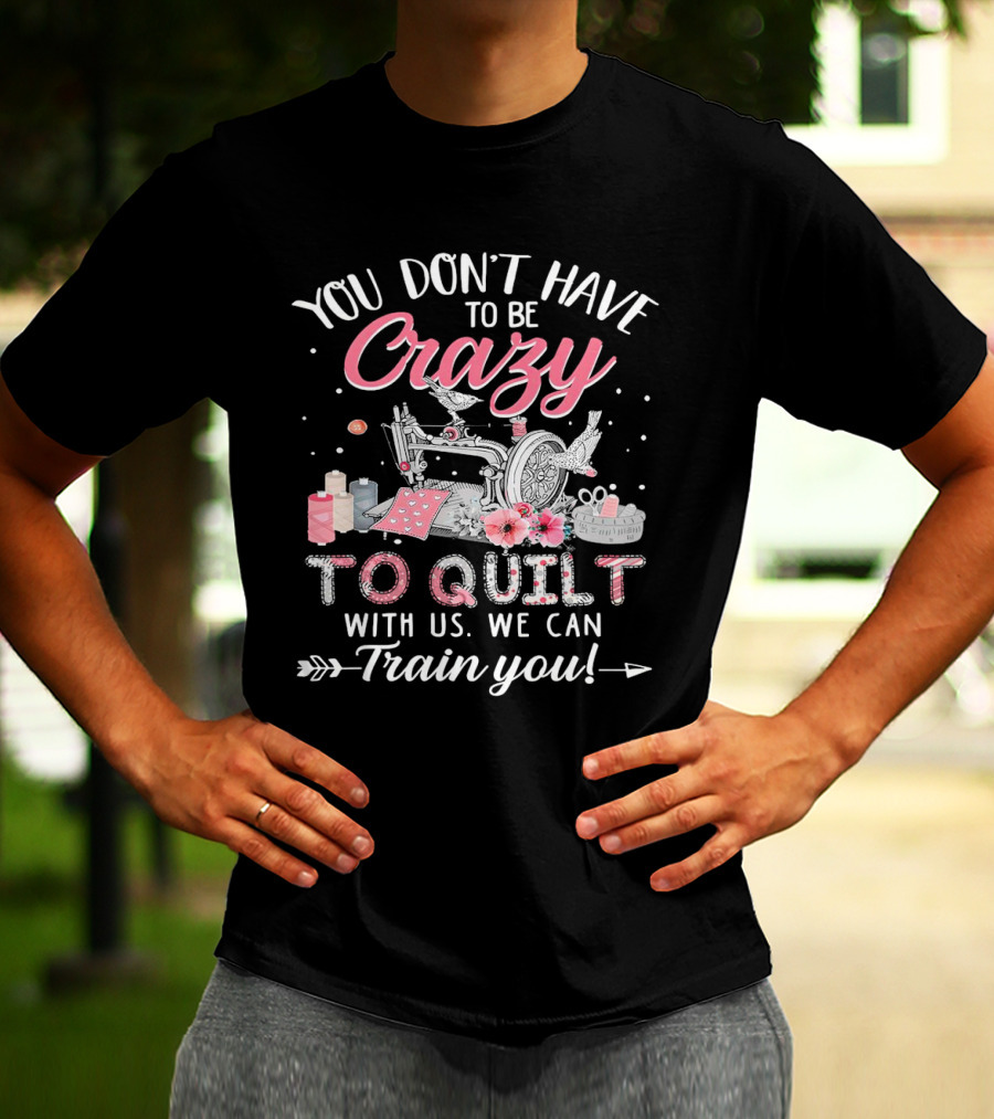 You Don’t Have To Be Crazy Sewing Machine Quilting Fun Train You T-Shirt