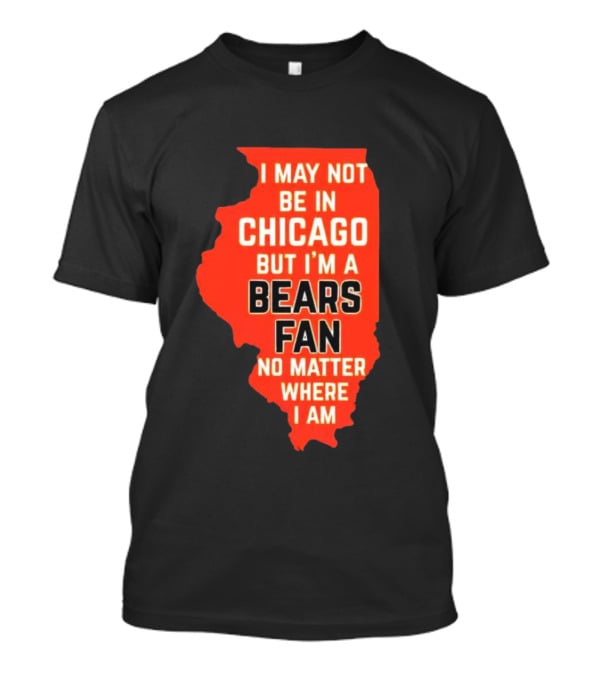 I May Not Be In Chicago But I'm A Bears Fan No Matter Where I Am Illinois Shape T-Shirt