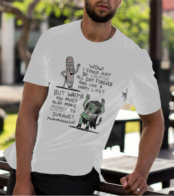 WOW I COULD JUST BE CREATIVE ALL DAY FOREVER AND LIVE A HAPPY LIFE BUT WAIT YOU MUST ALSO MAKE MONEY TO SURVIVE MUAHAHAHAHAHA T-Shirt