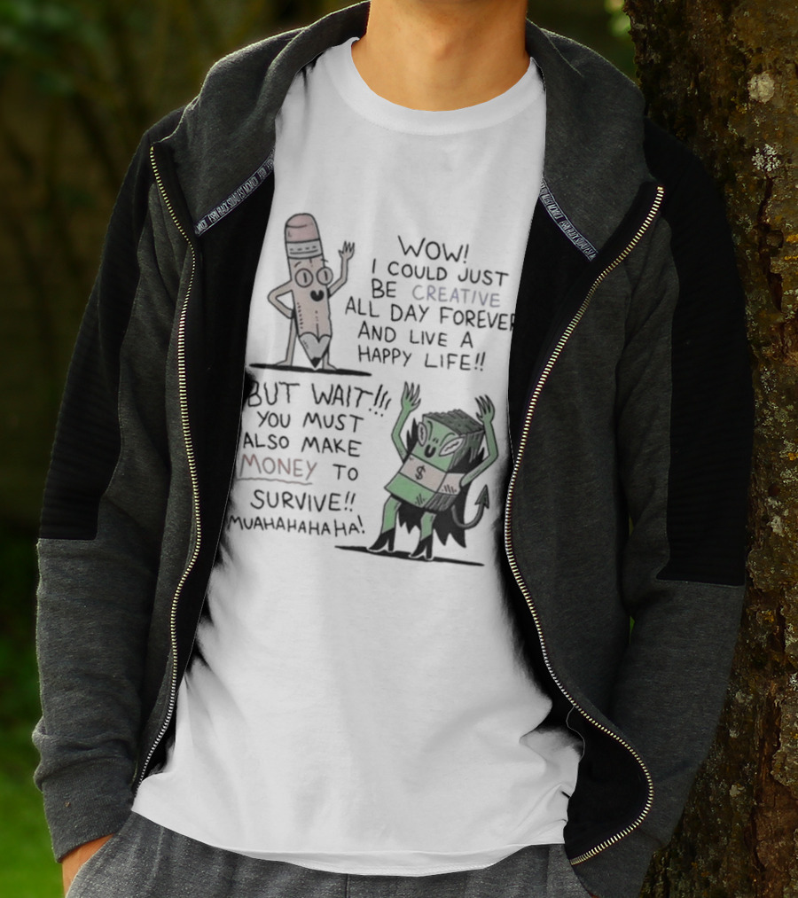 WOW I COULD JUST BE CREATIVE ALL DAY FOREVER AND LIVE A HAPPY LIFE BUT WAIT YOU MUST ALSO MAKE MONEY TO SURVIVE MUAHAHAHAHAHA T-Shirt