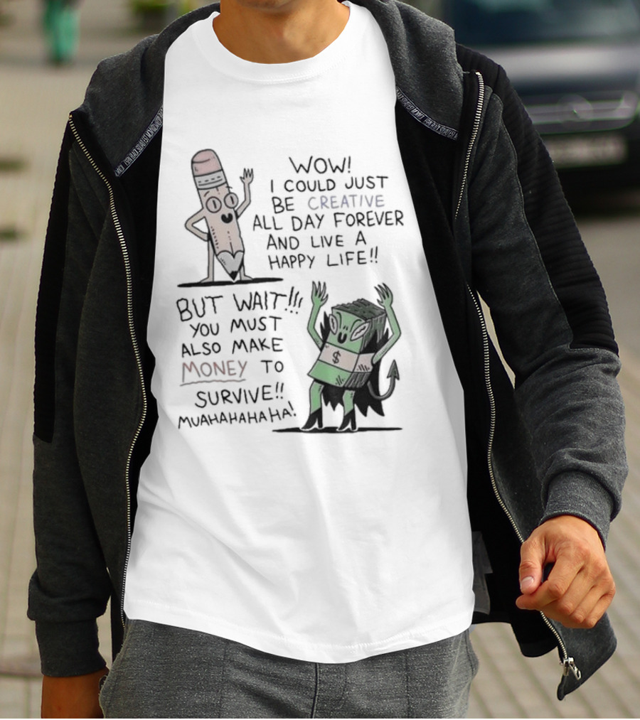 WOW I COULD JUST BE CREATIVE ALL DAY FOREVER AND LIVE A HAPPY LIFE BUT WAIT YOU MUST ALSO MAKE MONEY TO SURVIVE MUAHAHAHAHAHA T-Shirt
