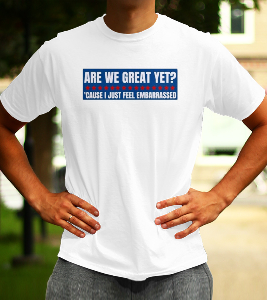 ARE WE GREAT YET CAUSE I JUST FEEL EMBARRASSED T-Shirt