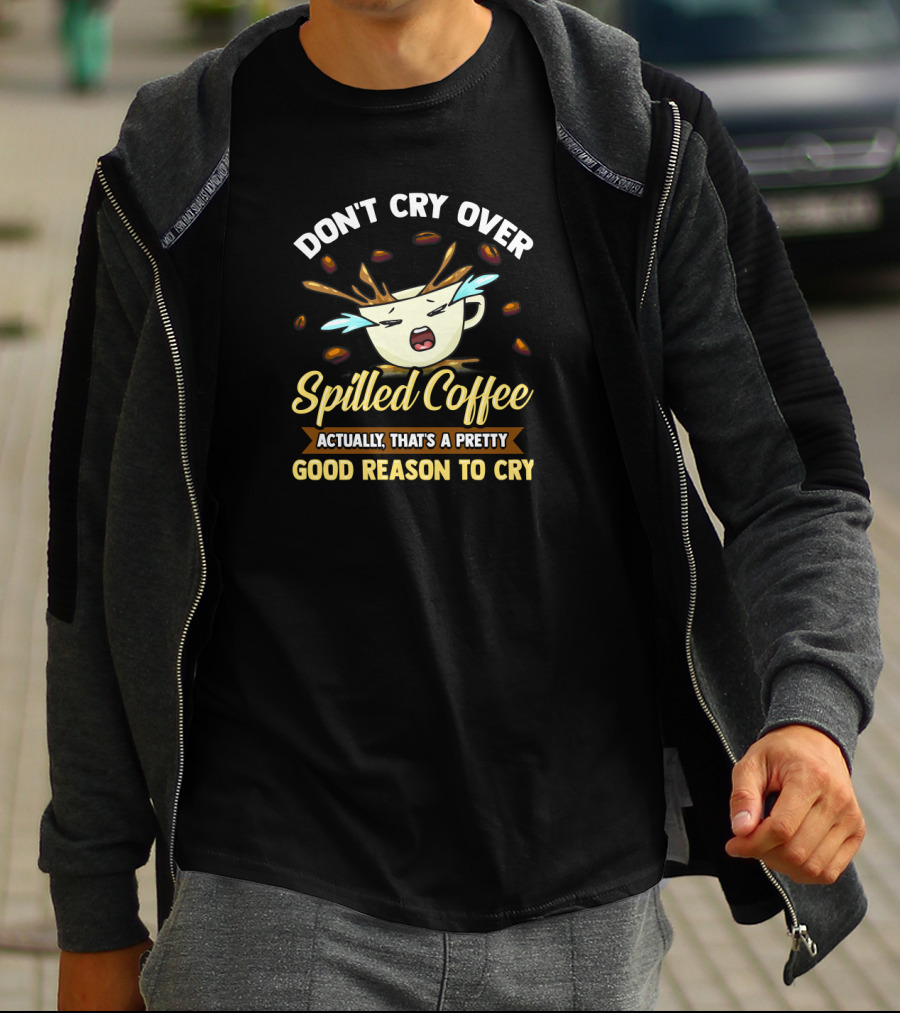 Don't Cry Over Spilled Coffee Actually That's A Pretty Good Reason To Cry T-Shirt