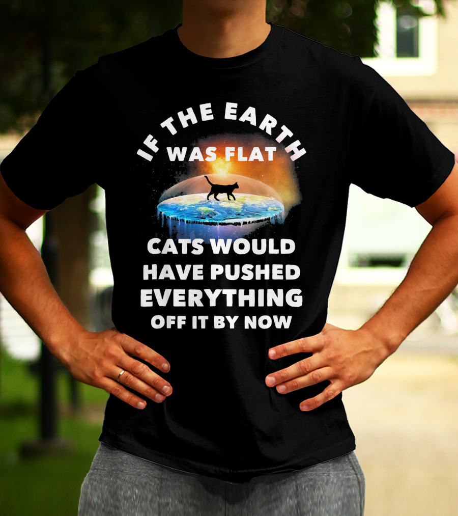 If The Earth Was Flat Cats Would Have Pushed Everything Off It By Now T-Shirt