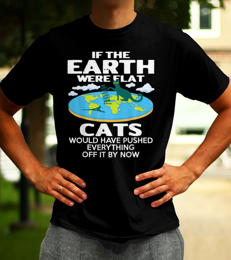 IF THE EARTH WERE FLAT CATS WOULD HAVE PUSHED EVERYTHING OFF IT BY NOW T-Shirt